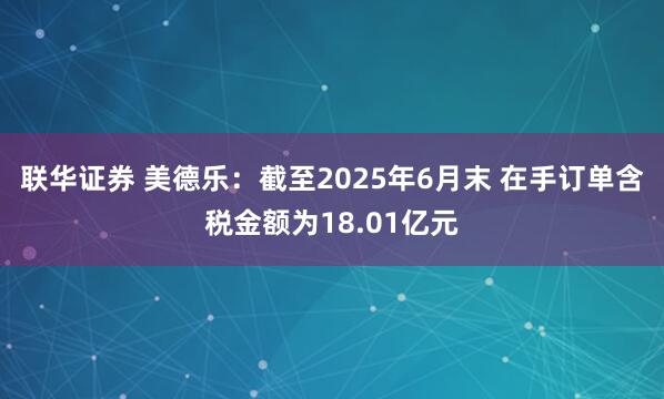 联华证券 美德乐：截至2025年6月末 在手订单含税金额为18.01亿元
