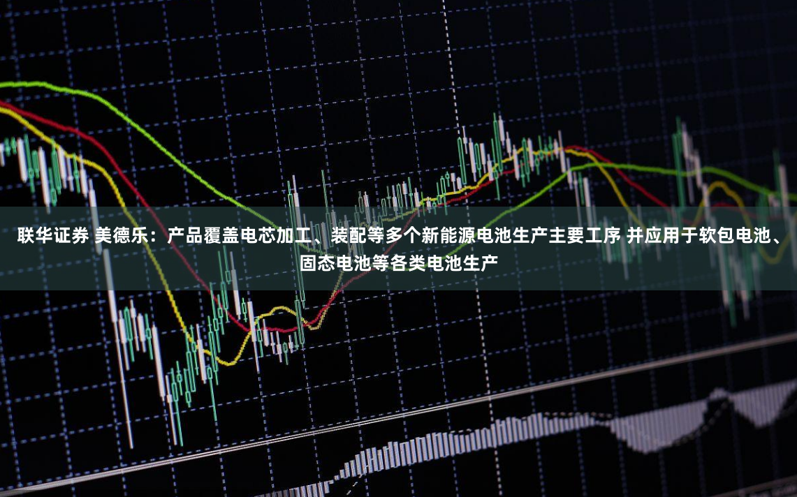 联华证券 美德乐：产品覆盖电芯加工、装配等多个新能源电池生产主要工序 并应用于软包电池、固态电池等各类电池生产
