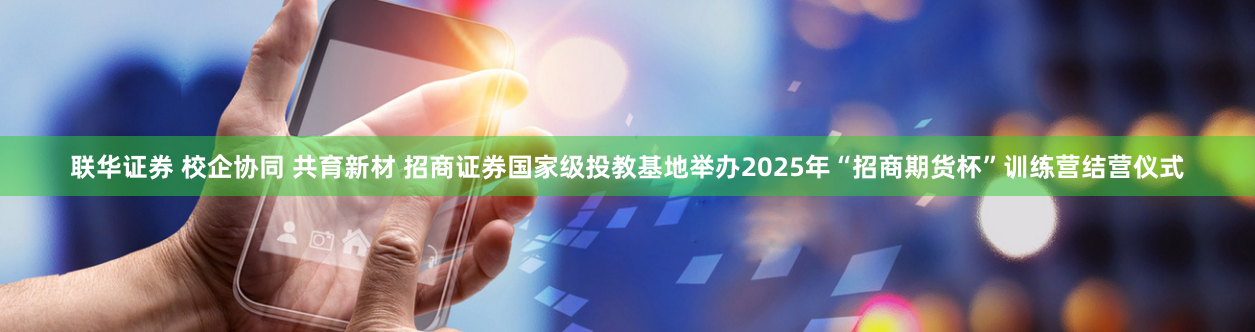 联华证券 校企协同 共育新材 招商证券国家级投教基地举办2025年“招商期货杯”训练营结营仪式