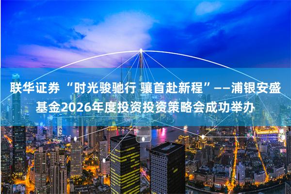 联华证券 “时光骏驰行 骧首赴新程”——浦银安盛基金2026年度投资投资策略会成功举办
