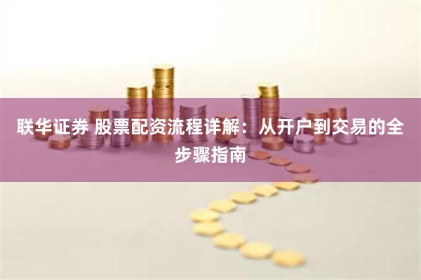 联华证券 股票配资流程详解：从开户到交易的全步骤指南