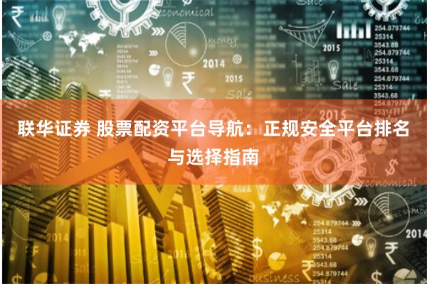 联华证券 股票配资平台导航：正规安全平台排名与选择指南